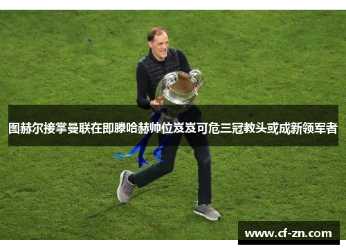 图赫尔接掌曼联在即滕哈赫帅位岌岌可危三冠教头或成新领军者